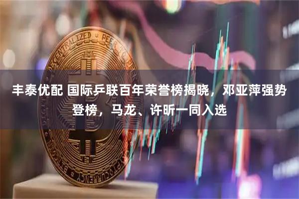 丰泰优配 国际乒联百年荣誉榜揭晓，邓亚萍强势登榜，马龙、许昕一同入选