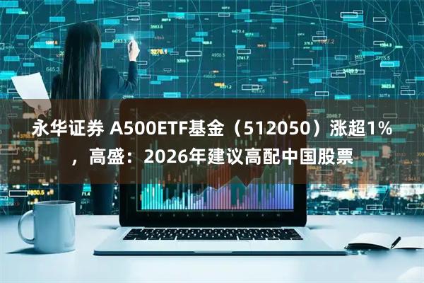 永华证券 A500ETF基金（512050）涨超1%，高盛：2026年建议高配中国股票