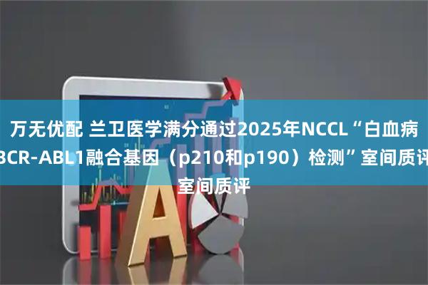 万无优配 兰卫医学满分通过2025年NCCL“白血病BCR-ABL1融合基因（p210和p190）检测”室间质评