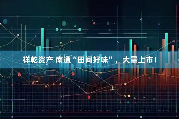 祥乾资产 南通“田间好味”，大量上市！