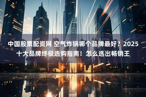 中国股票配资网 空气炸锅哪个品牌最好？2025十大品牌终极选购指南！怎么选出畅销王