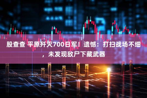 股查查 平原歼灭700日军！遗憾：打扫战场不细，未发现敌尸下藏武器