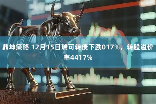 鼎坤策略 12月15日瑞可转债下跌017%，转股溢价率4417%