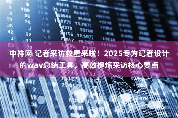 中祥网 记者采访救星来啦！2025专为记者设计的wav总结工具，高效提炼采访核心要点