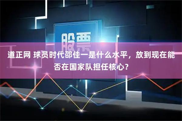 道正网 球员时代邵佳一是什么水平，放到现在能否在国家队担任核心？
