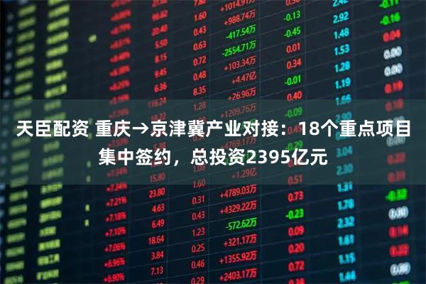 天臣配资 重庆→京津冀产业对接：18个重点项目集中签约，总投资2395亿元