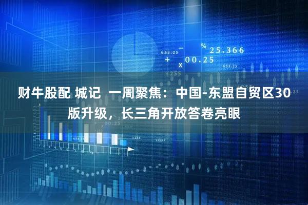 财牛股配 城记  一周聚焦：中国-东盟自贸区30版升级，长三角开放答卷亮眼