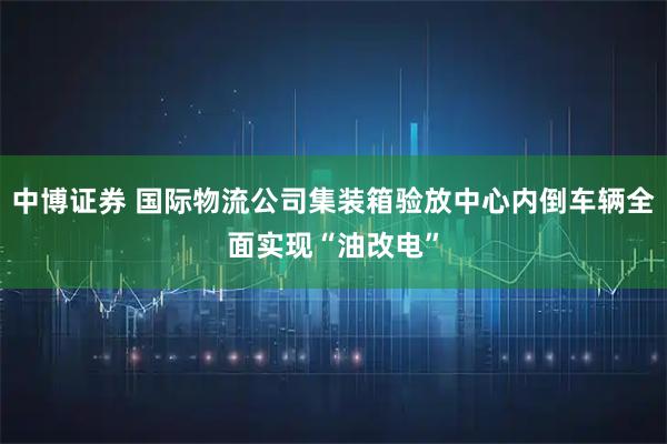 中博证券 国际物流公司集装箱验放中心内倒车辆全面实现“油改电”