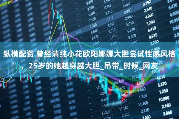 纵横配资 曾经清纯小花欧阳娜娜大胆尝试性感风格，25岁的她越穿越大胆_吊带_时候_网友