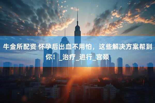 牛金所配资 怀孕后出血不用怕，这些解决方案帮到你！_治疗_进行_宫颈