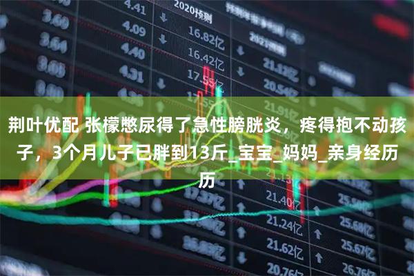 荆叶优配 张檬憋尿得了急性膀胱炎，疼得抱不动孩子，3个月儿子已胖到13斤_宝宝_妈妈_亲身经历