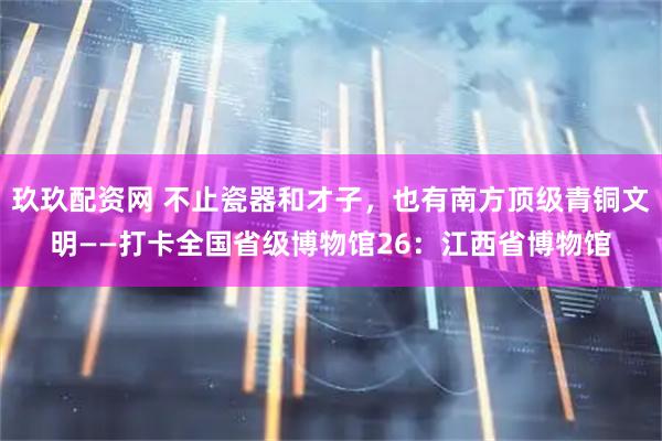 玖玖配资网 不止瓷器和才子,也有南方顶级青铜文明——打卡全国省级博物馆26:江西省博物馆