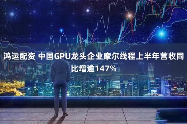 鸿运配资 中国GPU龙头企业摩尔线程上半年营收同比增逾147%