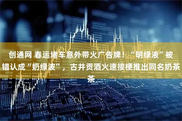 创通网 春运堵车意外带火广告牌！“明绿液”被错认成“奶绿波”，古井贡酒火速接梗推出同名奶茶