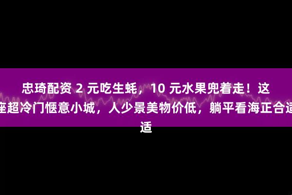 忠琦配资 2 元吃生蚝，10 元水果兜着走！这座超冷门惬意小城，人少景美物价低，躺平看海正合适